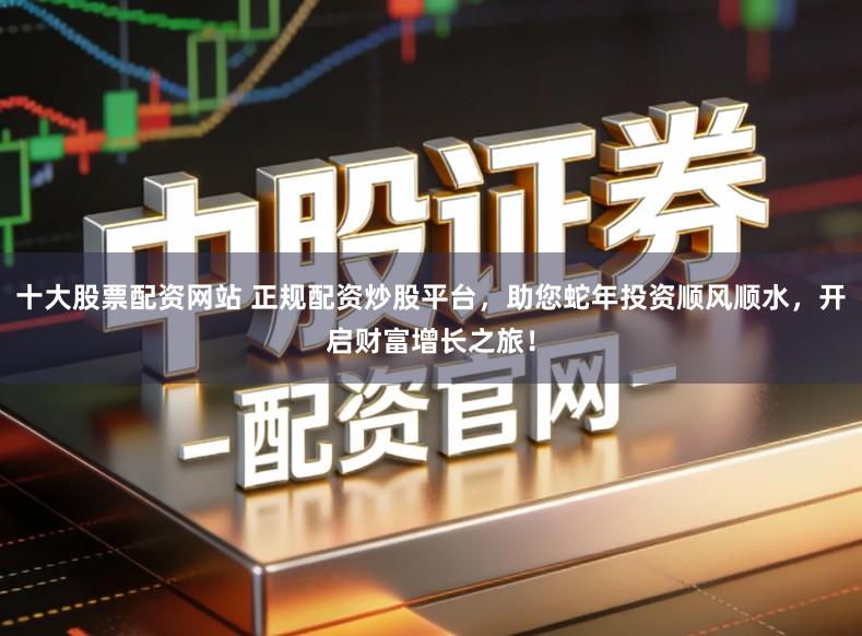 十大股票配资网站 正规配资炒股平台，助您蛇年投资顺风顺水，开启财富增长之旅！