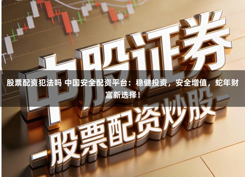 股票配资犯法吗 中国安全配资平台：稳健投资，安全增值，蛇年财富新选择！