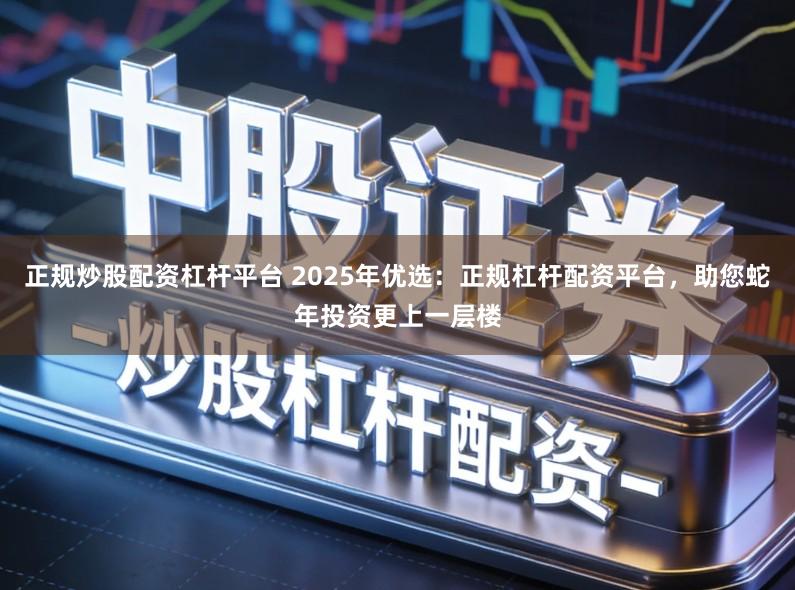 正规炒股配资杠杆平台 2025年优选：正规杠杆配资平台，助您蛇年投资更上一层楼
