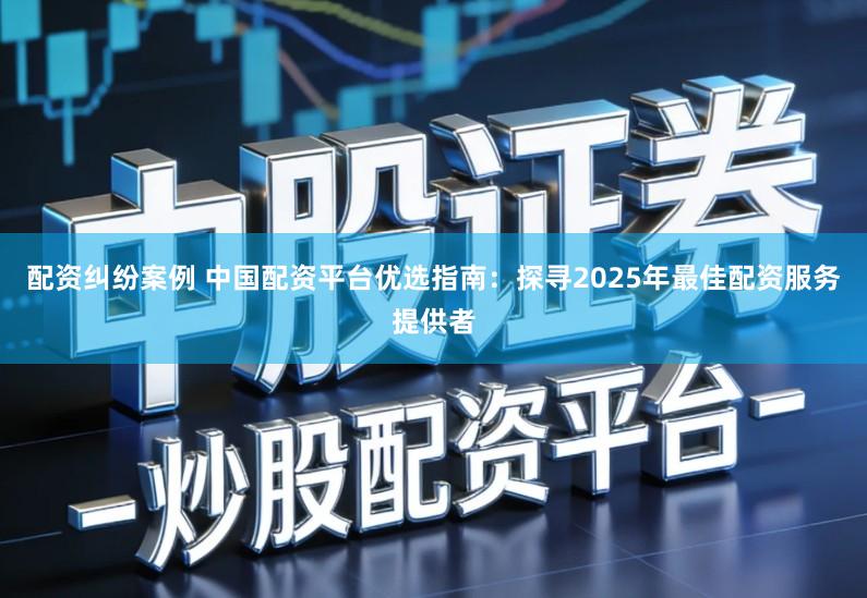 配资纠纷案例 中国配资平台优选指南：探寻2025年最佳配资服务提供者