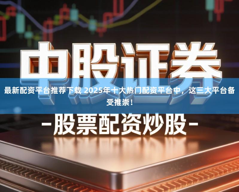 最新配资平台推荐下载 2025年十大热门配资平台中，这三大平台备受推崇！