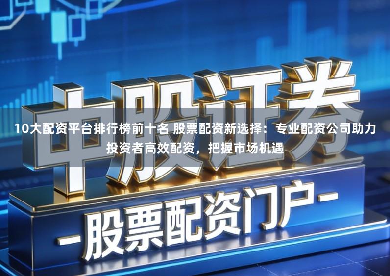 10大配资平台排行榜前十名 股票配资新选择：专业配资公司助力投资者高效配资，把握市场机遇