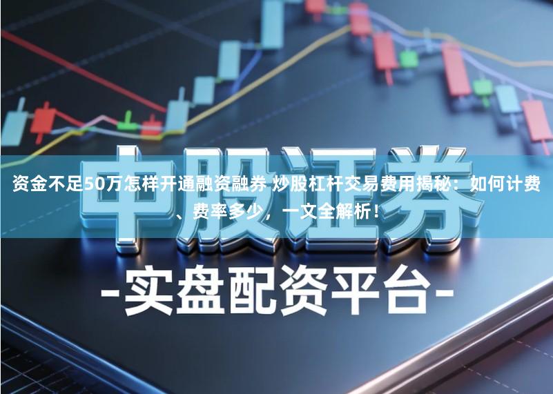 资金不足50万怎样开通融资融券 炒股杠杆交易费用揭秘:如何计费、费率多少,一文全解析!