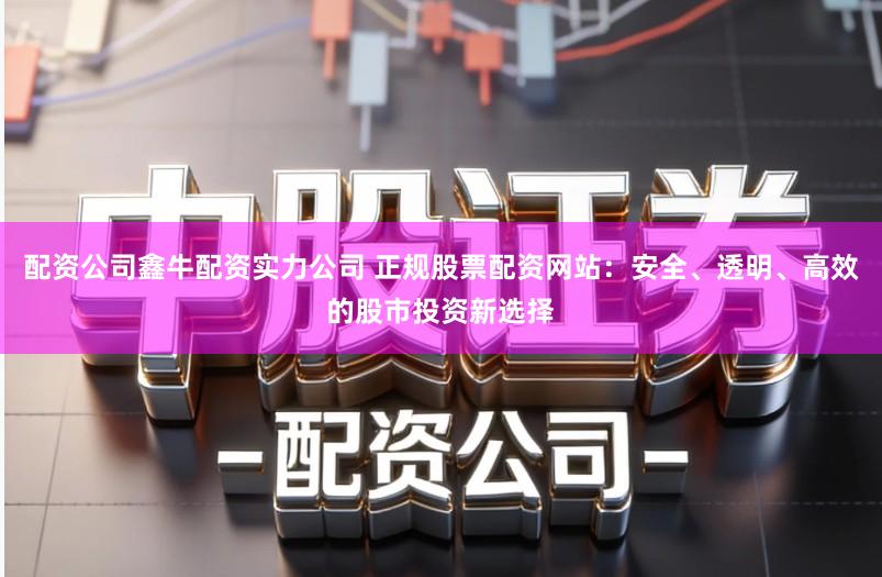 配资公司鑫牛配资实力公司 正规股票配资网站：安全、透明、高效的股市投资新选择