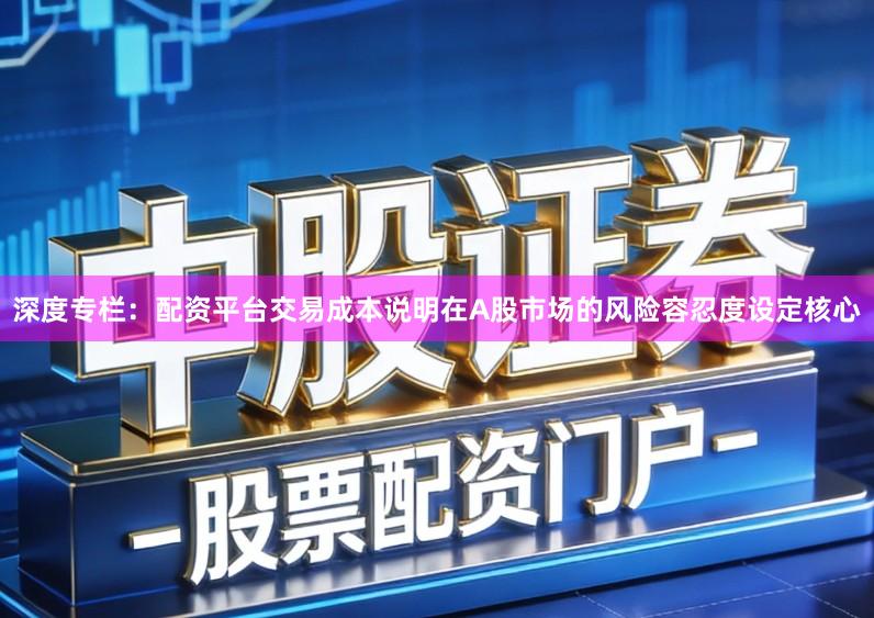 深度专栏:配资平台交易成本说明在A股市场的风险容忍度设定核心