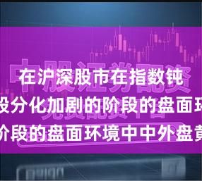 在沪深股市在指数钝化而个股分化加剧的阶段的盘面环境中中外盘黄