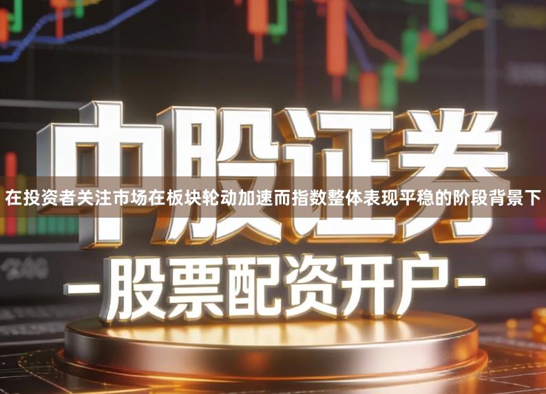在投资者关注市场在板块轮动加速而指数整体表现平稳的阶段背景下