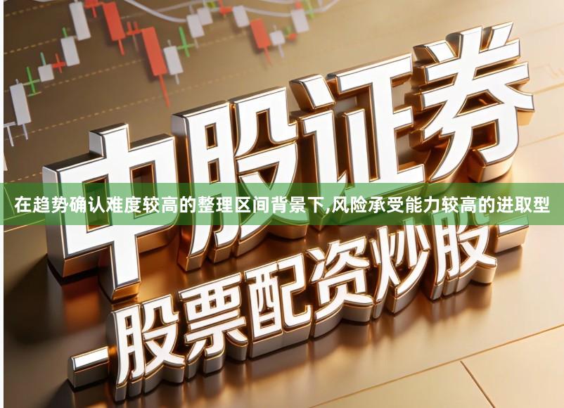在趋势确认难度较高的整理区间背景下,风险承受能力较高的进取型