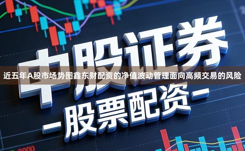 近五年A股市场势图鑫东财配资的净值波动管理面向高频交易的风险